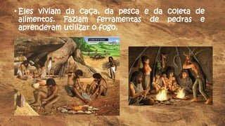 • Eles viviam da caça, da pesca e da coleta de
alimentos. Faziam ferramentas de pedras e
aprenderam utilizar o fogo.
 