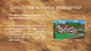 Quando nos tornamos sedentários?
• Primeiro é preciso definir o
que é sedentário:
• o sedentarismo implica a
permanência em um local
específico por longos
períodos de tempo. Isso
foi possível por causa da
agricultura.
 