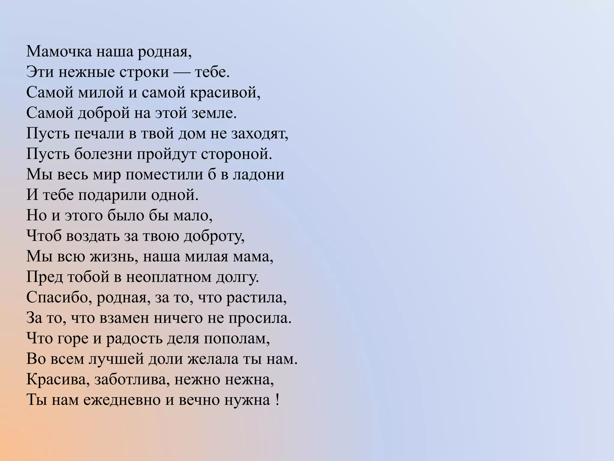 Мамочка наша родная,
Эти нежные строки — тебе.
Самой милой и самой красивой,
Самой доброй на этой земле.
Пусть печали в твой дом не заходят,
Пусть болезни пройдут стороной.
Мы весь мир поместили б в ладони
И тебе подарили одной.
Но и этого было бы мало,
Чтоб воздать за твою доброту,
Мы всю жизнь, наша милая мама,
Пред тобой в неоплатном долгу.
Спасибо, родная, за то, что растила,
За то, что взамен ничего не просила.
Что горе и радость деля пополам,
Во всем лучшей доли желала ты нам.
Красива, заботлива, нежно нежна,
Ты нам ежедневно и вечно нужна !