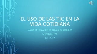 EL USO DE LAS TIC EN LA
VIDA COTIDIANA
MARÍA DE LOS ÁNGELES GONZÁLEZ MORALES
M1C3G14-125
22/11/17
 