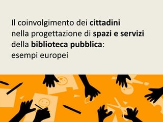 Il coinvolgimento dei cittadini
nella progettazione di spazi e servizi
della biblioteca pubblica:
esempi europei
 