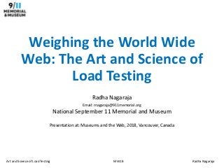 Art and Science of Load Testing MW18 Radha Nagaraja
Weighing the World Wide
Web: The Art and Science of
Load Testing
Radha Nagaraja
Email: rnagaraja@911memorial.org
National September 11 Memorial and Museum
Presentation at: Museums and the Web, 2018, Vancouver, Canada
 