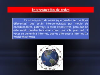 Es un conjunto de redes (que pueden ser de tipos
diferentes) que están interconectadas por medio de
encaminadores, gateways, u otros dispositivos, para que de
este modo puedan funcionar como una sola gran red. A
veces se denomina internet, que es diferente a Internet (la
World Wide Web)
Interconexión de redes
 