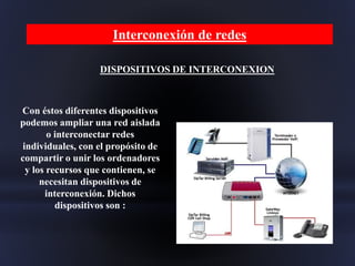 DISPOSITIVOS DE INTERCONEXION
Con éstos diferentes dispositivos
podemos ampliar una red aislada
o interconectar redes
individuales, con el propósito de
compartir o unir los ordenadores
y los recursos que contienen, se
necesitan dispositivos de
interconexión. Dichos
dispositivos son :
Interconexión de redes
 