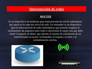 ROUTER
Es un dispositivo de hardware para interconexión de red de ordenadores
que opera en la capa tres (nivel de red). Un enrutador es un dispositivo
para la interconexión de redes informáticas que permite asegurar el
enrutamiento de paquetes entre redes o determinar la mejor ruta que debe
tomar el paquete de datos. que afectan al sistema de aislamiento de un
transformador en aceite: la humedad, el oxigeno, el calor y la
contaminación externa.
Interconexión de redes
 