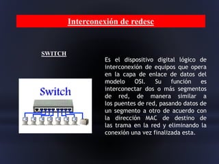 Interconexión de redesc
SWITCH
Es el dispositivo digital lógico de
interconexión de equipos que opera
en la capa de enlace de datos del
modelo OSI. Su función es
interconectar dos o más segmentos
de red, de manera similar a
los puentes de red, pasando datos de
un segmento a otro de acuerdo con
la dirección MAC de destino de
las trama en la red y eliminando la
conexión una vez finalizada esta.
 