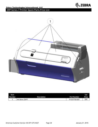 Americas Customer Service +01 877-275-9327 Page 18 January 21, 2016
ZXP Series 7 Printer Spare Parts Price List _____ ___________________________
Item
Number Description Part Number
List
Price
1 Kit Skins ZXP7 P1037750-067 $95
 