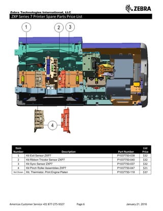 Americas Customer Service +01 877-275-9327 Page 6 January 21, 2016
ZXP Series 7 Printer Spare Parts Price List _____ ___________________________
Item
Number Description Part Number
List
Price
1 Kit Exit Sensor ZXP7 P1037750-038 $32
2 Kit Ribbon Tricolor Sensor ZXP7 P1037750-040 $32
3 Kit Sync Sensor ZXP7 P1037750-037 $32
4 Kit Pinch Roller Assemblies ZXP7 P1037750-047 $21
Not Shown Kit, Thermistor, Print Engine Platen P1037750-118 $37
 