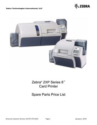 Americas Customer Service +01 877-275-9327 Page 1 January 4, 2016
Zebra®
ZXP Series 8™
Card Printer
Spare Parts Price List
 