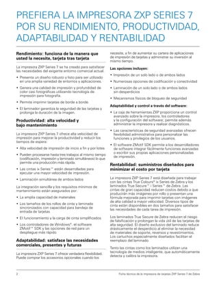 Prefiera la impresora ZXP Series 7
por su rendimiento, productividad,
adaptabilidad y rentabilidad
Rendimiento: funciona de la manera que
usted la necesite, tarjeta tras tarjeta

necesite, a fin de aumentar su cartera de aplicaciones
de impresión de tarjetas y administrar su inversión al
mismo tiempo.

La impresora ZXP Series 7 se ha creado para satisfacer
las necesidades del exigente entorno comercial actual.

Las opciones incluyen:

•	 Presenta un diseño robusto y listo para ser utilizado
en una amplia variedad de entornos y aplicaciones.
•	 Genera una calidad de impresión y profundidad de
color casi fotográficas utilizando tecnología de
impresión para fotografía.
•	 Permite imprimir tarjetas de borde a borde.
•	 El laminador garantiza la seguridad de las tarjetas y
prolonga la duración de la imagen.

Productividad: alta velocidad y
bajo mantenimiento
La impresora ZXP Series 7 ofrece alta velocidad de
impresión para mejorar la productividad y reducir los
tiempos de espera:
•	 Alta velocidad de impresión de inicio a fin y por lotes
•	 Pueden procesarse hasta tres trabajos al mismo tiempo
(codificación, impresión y laminado simultáneos) lo que
permite una producción más rápida.
•	 Las cintas ix Series™ están desarrolladas para
ejecutar una mayor velocidad de impresión.
•	 Laminación simultánea de ambos lados
La integración sencilla y los requisitos mínimos de
mantenimiento están asegurados por:
•	 La amplia capacidad de materiales
•	 Los tamaños de los rollos de cinta y laminado
sincronizados con capacidad para bandeja de
entrada de tarjetas
•	 El funcionamiento y la carga de cinta simplificados
•	 Los controladores de Windows®, el software
ZMotif™ SDK y las opciones de red para un
despliegue más rápido

Adaptabilidad: satisface las necesidades
comerciales, presentes y futuras
La impresora ZXP Series 7 ofrece verdadera flexibilidad.
Puede comprar los accesorios opcionales cuando los

2

•	 Impresión de un solo lado o de ambos lados
•	 Numerosas opciones de codificación y conectividad
•	 Laminación de un solo lado o de ambos lados
sin desperdicios
•	 Mecanismos físicos de bloqueo de seguridad
Adaptabilidad y control a través del software:
•	 La caja de herramientas ZXP proporciona un control
avanzado sobre la impresora, los controladores
y la configuración del software; permite además
administrar la impresora y realizar diagnósticos.
•	 Las características de seguridad avanzadas ofrecen
flexibilidad administrativa para personalizar las
funciones y privilegios de los usuarios.
•	 El software ZMotif SDK permite a los desarrolladores
de software integrar fácilmente funciones avanzadas
o escribir sus propias aplicaciones personalizadas
de impresión.

Rentabilidad: suministros diseñados para
minimizar el costo por tarjeta
La impresora ZXP Series 7 está diseñada para trabajar
con las cintas True Colours® ix Series de Zebra y los
laminados True Secure™ i Series™ de Zebra. Las
cintas de gran capacidad reducen costos debido a que
producirán más imágenes por rollo y presentan una
fórmula mejorada para imprimir tarjetas con imágenes
de alta calidad a mayor velocidad. Diversos tipos de
cinta están disponibles en dos tamaños para satisfacer
las necesidades de cada tarea de impresión.
Los laminados True Secure de Zebra reducen el riesgo
de falsificación y prolongan la vida útil de las tarjetas de
alta seguridad. El diseño exclusivo del laminado reduce
drásticamente el desperdicio al eliminar la necesidad
de materiales de soporte, reversos y revestimientos.
Los cartuchos especialmente diseñados facilitan el
reemplazo del laminado.
Tanto las cintas como los laminados utilizan una
tecnología de medios inteligente, que automáticamente
detecta y calibra la impresora.

Ficha técnica de la impresora de tarjetas ZXP Series 7 de Zebra

 