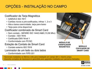 Zebra Confidential
OPÇÕES - INSTALAÇÃO NO CAMPO
Codificador de Tarja Magnética
• AAMVA E ISO 7811
• Cartões novos e pré-codificados, trilhas 1, 2 e 3
• Alta e baixa coercividade, tarja para baixo
• Tarja para cima disponível
Codificador combinado de Smart Card
• Sem contato - MiFARE ISO 14443 A&B (13,56 Mhz)
• Contato - ISO 7816
• Certificado EMV Nível 1
• Conformidade com PC/SC
Estação de Contato de Smart Card
• Contato externo ISO 7816
Laminador de um lado ou dois lados
• Conformidade com FIPS 201
MÓDULO DE
CODIFICADOR
MAGNÉTICO MÓDULO
COFICADOR DE
SMART CARD
•Opcionais instalados na fábrica e kits para instalação em campo têm o mesmo preço.
•Garantia completa da impressora é garantida para upgrades instalados por parceiros treinados.
10
 