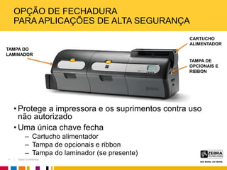 Zebra Confidential
OPÇÃO DE FECHADURA
PARA APLICAÇÕES DE ALTA SEGURANÇA
• Protege a impressora e os suprimentos contra uso
não autorizado
• Uma única chave fecha
– Cartucho alimentador
– Tampa de opcionais e ribbon
– Tampa do laminador (se presente)
CARTUCHO
ALIMENTADOR
TAMPA DE
OPCIONAIS E
RIBBON
TAMPA DO
LAMINADOR
11
 