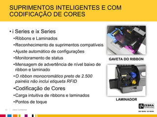 Zebra Confidential
SUPRIMENTOS INTELIGENTES E COM
CODIFICAÇÃO DE CORES
• i Series e ix Series
•Ribbons e Laminados
•Reconhecimento de suprimentos compatíveis
•Ajuste automático de configurações
•Monitoramento de status
•Mensagem de advertência de nível baixo de
ribbon e laminado
•O ribbon monocromático preto de 2.500
painéis não inclui etiqueta RFID
•Codificação de Cores
•Carga intuitiva de ribbons e laminados
•Pontos de toque
GAVETA DO RIBBON
LAMINADOR
12
 