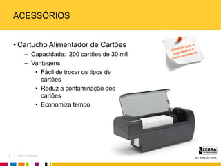 Zebra Confidential
ACESSÓRIOS
• Cartucho Alimentador de Cartões
– Capacidade: 200 cartões de 30 mil
– Vantagens
• Fácil de trocar os tipos de
cartões
• Reduz a contaminação dos
cartões
• Economiza tempo
13
 