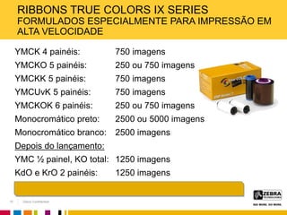 Zebra Confidential
RIBBONS TRUE COLORS IX SERIES
FORMULADOS ESPECIALMENTE PARA IMPRESSÃO EM
ALTA VELOCIDADE
YMCK 4 painéis: 750 imagens
YMCKO 5 painéis: 250 ou 750 imagens
YMCKK 5 painéis: 750 imagens
YMCUvK 5 painéis: 750 imagens
YMCKOK 6 painéis: 250 ou 750 imagens
Monocromático preto: 2500 ou 5000 imagens
Monocromático branco: 2500 imagens
Depois do lançamento:
YMC ½ painel, KO total: 1250 imagens
KdO e KrO 2 painéis: 1250 imagens
15
 