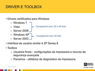 Zebra Confidential
DRIVER E TOOLBOX
• Drivers certificados para Windows
– Windows 7
– Vista
– Server 2008
– Windows XP
– Server 2003
• Interface de usuário similar à ZP Series 8
• Toolbox
– Usuários finais - configurações da impressora e recurso de
segurança avançada
– Parceiros - utilitários de diagnóstico da impressora
Compatível com 32 e 64 bits
Compatível com 32 bits
19
 