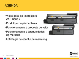 Zebra Confidential
AGENDA
• Visão geral da Impressora
ZXP Série 7
• Produtos complementares
• Posicionamento e proposta de valor
• Posicionamento e oportunidades
de mercado
• Estratégia de canal e de marketing
2
 