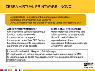 Zebra Confidential
ZEBRA VIRTUAL PRINTWARE - NOVO!
Zebra Virtual PrintManager
Maior impressão de cartões pelo
balanceamento de carga e pela
alocação de trabalhos de
impressão em várias
impressoras. Inclui os recursos do
Virtual Print Monitor.
Zebra Virtual PrintMonitor
Um produto de software isolado que
fornece monitoramento de
impressoras em rede para
impressoras de cartões ZXP Series.
Monitora remotamente impressoras
a partir de um único console
Impressão de Modelo: Requer o PrintManager
O usuário cria um modelo de cartão, armazenado em um arquivo XML.
O usuário envia os dados XML (dados variáveis) para a fila remota para
imprimir o cartão.
• Escalabilidade - o desempenho aumenta a produtividade
• Integração em ambientes não Windows
• Otimiza implantações em grande escala de várias impressoras ZXP
22
 