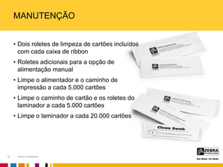 Zebra Confidential
MANUTENÇÃO
• Dois roletes de limpeza de cartões incluídos
com cada caixa de ribbon
• Roletes adicionais para a opção de
alimentação manual
• Limpe o alimentador e o caminho de
impressão a cada 5.000 cartões
• Limpe o caminho de cartão e os roletes do
laminador a cada 5.000 cartões
• Limpe o laminador a cada 20.000 cartões
25
 