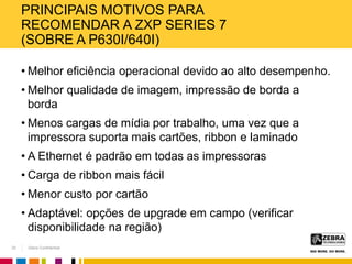 Zebra Confidential
PRINCIPAIS MOTIVOS PARA
RECOMENDAR A ZXP SERIES 7
(SOBRE A P630I/640I)
• Melhor eficiência operacional devido ao alto desempenho.
• Melhor qualidade de imagem, impressão de borda a
borda
• Menos cargas de mídia por trabalho, uma vez que a
impressora suporta mais cartões, ribbon e laminado
• A Ethernet é padrão em todas as impressoras
• Carga de ribbon mais fácil
• Menor custo por cartão
• Adaptável: opções de upgrade em campo (verificar
disponibilidade na região)
32
 