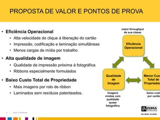 Zebra Confidential
maior throughput
de sua classe
imagens
vívidas com
qualidade
quase
fotográfica
baixo custo
por cartão
Menor Cust
Total de
Propriedad
Qualidade
de
Imagem
Eficiência
Operacional
PROPOSTA DE VALOR E PONTOS DE PROVA
• Eficiência Operacional
• Alta velocidade do clique à liberação do cartão
• Impressão, codificação e laminação simultâneas
• Menos cargas de mídia por trabalho
• Alta qualidade de imagem
• Qualidade de impressão próxima à fotográfica
• Ribbons especialmente formulados
• Baixo Custo Total de Propriedade
• Mais imagens por rolo de ribbon
• Laminados sem resíduos patenteados.
4
 