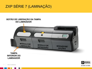 Zebra Confidential
ZXP SÉRIE 7 (LAMINAÇÃO)
BOTÃO DE LIBERAÇÃO DA TAMPA
DO LAMINADOR
TAMPA
INFERIOR DO
LAMINADOR
7
 