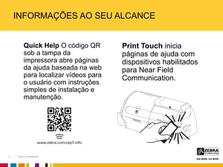 Zebra Confidential
INFORMAÇÕES AO SEU ALCANCE
Quick Help O código QR
sob a tampa da
impressora abre páginas
da ajuda baseada na web
para localizar vídeos para
o usuário com instruções
simples de instalação e
manutenção.
Print Touch inicia
páginas de ajuda com
dispositivos habilitados
para Near Field
Communication.
8
 