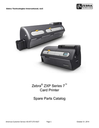Americas Customer Service +01 877-275-9327 Page 1 October 31, 2014
Zebra®
ZXP Series 7™
Card Printer
Spare Parts Catalog
 