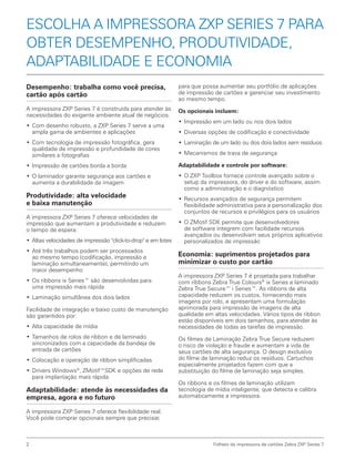 2 Folheto da impressora de cartões Zebra ZXP Series 7
ESCOLHA A IMPRESSORA ZXP SERIES 7 PARA
OBTER DESEMPENHO, PRODUTIVIDADE,
ADAPTABILIDADE E ECONOMIA
Desempenho: trabalha como você precisa,
cartão após cartão
A impressora ZXP Series 7 é construída para atender às
necessidades do exigente ambiente atual de negócios.
•	Com desenho robusto, a ZXP Series 7 serve a uma
ampla gama de ambientes e aplicações
•	Com tecnologia de impressão fotográfica, gera
qualidade de impressão e profundidade de cores
similares a fotografias
•	Impressão de cartões borda a borda
•	O laminador garante segurança aos cartões e
aumenta a durabilidade da imagem
Produtividade: alta velocidade
e baixa manutenção
A impressora ZXP Series 7 oferece velocidades de
impressão que aumentam a produtividade e reduzem
o tempo de espera:
•	 Altas velocidades de impressão "click-to-drop" e em lotes
•	Até três trabalhos podem ser processados
ao mesmo tempo (codificação, impressão e
laminação simultaneamente), permitindo um
maior desempenho
•	Os ribbons ix Series™ são desenvolvidas para
uma impressão mais rápida
•	Laminação simultânea dos dois lados
Facilidade de integração e baixo custo de manutenção
são garantidos por:
•	Alta capacidade de mídia
•	Tamanhos de rolos de ribbon e de laminado
sincronizados com a capacidade da bandeja de
entrada de cartões
•	Colocação e operação de ribbon simplificadas
•	Drivers Windows®
, ZMotif™SDK e opções de rede
para implantação mais rápida
Adaptabilidade: atende às necessidades da
empresa, agora e no futuro
A impressora ZXP Series 7 oferece flexibilidade real.
Você pode comprar opcionais sempre que precisar,
para que possa aumentar seu portfólio de aplicações
de impressão de cartões e gerenciar seu investimento
ao mesmo tempo.
Os opcionais incluem:
•	Impressão em um lado ou nos dois lados
•	Diversas opções de codificação e conectividade
•	Laminação de um lado ou dos dois lados sem resíduos
•	Mecanismos de trava de segurança
Adaptabilidade e controle por software:
•	O ZXP Toolbox fornece controle avançado sobre o
setup da impressora, do driver e do software, assim
como a administração e o diagnóstico
•	Recursos avançados de segurança permitem
flexibilidade administrativa para a personalização dos
conjuntos de recursos e privilégios para os usuários
•	O ZMotif SDK permite que desenvolvedores
de software integrem com facilidade recursos
avançados ou desenvolvam seus próprios aplicativos
personalizados de impressão
Economia: suprimentos projetados para
minimizar o custo por cartão
A impressora ZXP Series 7 é projetada para trabalhar
com ribbons Zebra True Colours®
ix Series e laminado
Zebra True Secure™ i Series™. As ribbons de alta
capacidade reduzem os custos, fornecendo mais
imagens por rolo, e apresentam uma formulação
aprimorada para impressão de imagens de alta
qualidade em altas velocidades. Vários tipos de ribbon
estão disponíveis em dois tamanhos, para atender às
necessidades de todas as tarefas de impressão.
Os filmes de Laminação Zebra True Secure reduzem
o risco de violação e fraude e aumentam a vida de
seus cartões de alta segurança. O design exclusivo
do filme de laminação reduz os resíduos. Cartuchos
especialmente projetados fazem com que a
substituição do filme de laminação seja simples.
Os ribbons e os filmes de laminação utilizam
tecnologia de mídia inteligente, que detecta e calibra
automaticamente a impressora.
 