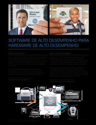 Folheto da impressora de cartões Zebra ZXP Series 7 3
SOFTWARE DE ALTO DESEMPENHO PARA
HARDWARE DE ALTO DESEMPENHO
Zebra CardStudio™
Quer você seja uma pequena empresa ou uma grande
corporação, o CardStudio da Zebra torna fácil imprimir
cartões de aparência profissional. Ele permite que você
aproveite ao máximo a funcionalidade da impressora
ZXP Series 7, incluindo a codificação e laminação de
smart-cards.
Opções flexíveis de licenças de rede para um
único usuário ou para múltiplos usuários, tornam
o CardStudio o complemento ideal de software de
design de cartões para a impressora ZXP Series 7.
Para obter mais informações, visite:
www.zebra.com/cardstudio
Zebra Virtual PrintWare™
O Zebra Virtual PrintWare é projetado para facilitar a
emissão de cartões com seus próprios aplicativos.
A capacidade de impressão baseada em modelos, permite
a integração fácil de aplicativos de impressão de cartões
de terceiros e também de fluxo de produção de cartões.
Você pode imprimir em uma ou mais impressoras
de cartões em rede e monitorar remotamente a
integridade e o status da impressora. Para aumentar a
capacidade e o desempenho da impressora, você pode
também usar o software para reunir e gerenciar várias
impressoras como se elas fossem uma só.
Para obter mais informações, visite:
www.zebra.com/virtualprintware
 