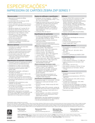 ESPECIFICAÇÕES*
IMPRESSORA DE CARTÕES ZEBRA ZXP SERIES 7
Recursos padrão
•	Resolução de impressão de 300dpi
(11,8 pontos/mm)
•	Conectividade USB 2.0 e Ethernet 10/100
•	Memória padrão de 64 MB
•	Drivers certificados para Microsoft®
Windows
•	Alimentador com capacidade de 200 cartões
(30 mil)
•	Bandeja de rejeição de 15 cartões (30 mil)
•	Bandeja de saída de 100 cartões (30 mil)
•	Capacidade de alimentação de cartão único
•	Tecnologia de mídia inteligente ix Series
•	Mostrador em LCD para o operador,
com 21 caracteres x 6 linhas e teclas
programáveis configuráveis
•	Slot de trava Kensington®
•	Garantia ilimitada de dois anos para a
impressora e o cabeça de impressão para
problemas de fabricação
Recursos opcionais
•	Laminador de um lado e dos dois lados
compatível com FIPS 201
•	Gabinete e alimentador de cartões com tranca
•	Programas de garantia estendida de produto
•	Bandeja de saída de 250 cartões (30 mil)**
•	Conectividade wireless 802.11b/g**
•	Scanner de código de barras linear (635nm,
1mW máximo, produto de laser classe 2,
IEC‑60825.1-2001-08)**
Especificações de impressão e laminação
•	Impressão colorida por sublimação de cores ou
monocromática por transferência térmica
•	Impressão em um lado ou nos dois lados
•	Qualidade de impressão quase fotográfica
•	Impressão de borda a borda em mídia
padrão CR-80
•	Capacidade de impressão, codificação e
laminação simultâneas
•	Laminação sem resíduos de um lado ou dos
dois lados em uma passada
•	Impressão de 1375 cartões monocromáticos
por hora ou 555 cartões por hora nos dois lados
•	Impressão de 300 cartões/hora a cores YMCKO
em um lado
•	Impressão de 225 cartões/hora a cores
YMCKOK nos dois lados
•	Impressão de 270 cartões/hora a cores YMCK
em um lado com laminação
•	Impressão de 200 cartões/hora a cores YMCKK
em dois lados com laminação
OBSERVAÇÃO: Desempenho de impressão
(cartões por hora) baseado em impressão em lote
com conectividade USB. O tempo pode variar
dependendo da configuração do computador.
Opções de codificação e especificações
•	Codificador de faixa magnética — AAMVA e
ISO 7811 (novo e pré-codificado, trilhas 1, 2 e 3,
alta e baixa coercividade)
•	 Estação de contato de smart card ISO 7816 para
codificadores de contato externo de terceiros
•	MIFARE®
ISO 14443 A & B (13,56 MHz)
sem contato e ISO 7816 Contact Encoder
com certificação EMV nível 1 combinados e
conformidade com PC/SC (com suporte por
USB e Ethernet**)
•	Codificador RFID UHF Gen 2**
Especificações de suprimentos
•	Os ribbons da Zebra possuem tags de RFID
com tecnologia inteligente ix Series e filmes de
laminação Zebra True Secure i Series
•	Roletes de limpeza de cartões incluídos em
cada caixa de ribbon
•	 Suprimentos de limpeza especialmente
projetados simplificam a manutenção preventiva
Ribbons True Colours ix Series
•	YMCK 4 painéis: 750 imagens/rolo
•	YMCKO 5 painéis: 250 ou 750 imagens/rolo
•	YMCKK 5 painéis: 750 imagens/rolo
•	YMCUvK 5 painéis: 750 imagens/rolo
•	YMCKOK 6 painéis: 250 ou 750 imagens/rolo
•	½ painel YMCKO: 1250 imagens/rolo**
•	KdO e KrO: 1250 ou 2500 imagens/rolo
•	 Monocromático preto: 2500 ou 5000 imagens/rolo
•	Monocromático branco: 2500 imagens/rolo
•	Outras cores disponíveis. Verificar
disponibilidade do fabricante
Filmes de laminação True Secure i series
•	Filmes de laminação sem resíduos, 1,0 mil
superior e inferior: 750 imagens/rolo
•	Tipos de filmes de laminação: transparente,
fita magnética, fita magnética com painel
de assinatura, smart card e papel de
parede holográfico
•	Filmes de laminação personalizados com
imagens registradas ou de papel de parede
holográfico estão disponíveis
Especificações/compatibilidade do cartão
•	 Espessura do cartão: 10 – 50 mil (0,25 – 1,27 mm)
•	Espessura do cartão para laminação: 30 mil
(0,76 mm)
•	Tamanho do cartão: CR-80, formato ISO 7810,
Tipo ID-1
•	 Material do cartão: PVC e composto, cartões de
ABS, PET, PET-G, PET-F, PETix e composto Teslin®
•	Cartões com tecnologia: smart cards com e
sem contato
•	Cartões especiais: com adesivo, transparente
(bloqueio de IR), painel de assinatura e tipos
selecionados de key-tag
OBSERVAÇÃO: Para obter qualidade de impressão e
desempenho de impressão ótimos, recomendamos
o uso de suprimentos genuínos da Zebra.
Software
•	Suporte a ZMotif SDK e exemplo de código
•	Drivers de impressora certificados para
Microsoft Windows, com recursos do utilitário
Toolbox: Windows 7, Windows Vista®
,
Windows Server®
 2008 (todos compatíveis
com 32 e 64 bits), e Windows XP, Server 2003
(ambos compatíveis com 32 bits)
•	Software de design e emissão de cartão
CardStudio com suporte a tecnologia de driver
Direct-to-Print (D2P)
•	Suporte a software Zebra Virtual PrintWare
Interfaces de comunicações
•	USB V2.0
•	O USB suporta identificação de impressora
plug-and-play
•	Ethernet 10/100
•	A Ethernet está preparada para IPv6
•	Opção wireless 802.11b/g**
Especificações elétricas
•	Alimentação AC monofásica com comutação
automática
•	90V – 264 V AC e 47 – 63 Hz (50 – 60 Hz
nominais)
•	FCC Classe A
•	Impressora qualificada para ENERGY STAR®
Características físicas
•	Altura: 12,0" (306 mm)
•	Largura (apenas impressora): 27,5" (699 mm)
•	Largura (impressora com laminador): 38,0"
(964 mm)
•	Profundidade: 10,9" (277 mm)
•	Peso (apenas impressora): 26,9 lbs (12,2 kg)
•	 Peso (impressora com laminador): 39,5 lbs
(17,9 kg)
Ambiente
•	Temperatura de operação: 59ºF/15ºC a
95ºF/35ºC
•	Temperatura de armazenamento: 23ºF/-5ºC a
158ºF/70ºC
•	Umidade operacional: 20% a 80% inclusive,
sem condensação
•	Umidade de armazenamento: 10% a 90%
inclusive, sem condensação
•	A mídia não deve ser armazenada ou exposta a
temperaturas acima de 140ºF/60ºC por mais de
200 horas e a umidade relativa acima de 90% a
104ºF/40ºC por mais de 100 horas
**Disponível em breve
*Especificações sujeitas a alteração sem aviso prévio.
©2012 ZIH Corp. CardStudio, i Series, ix Series, True Secure, Zebra Virtual PrintWare, ZebraCare, ZMotif e todos os nomes e números de produtos são marcas comerciais da Zebra, e Zebra, a imagem da cabeça
da Zebra e True Colours são marcas registradas da ZIH Corp. Todos os direitos reservados. Microsoft, Windows, Windows Server e Windows Vista são marcas registradas ou marcas comerciais da Microsoft
Corporation nos Estados Unidos e/ou em outros países. Kensington é uma marca registrada da ACCO Brands Corporation. MIFARE é uma marca registrada da Philips Semiconductors Gratkorn GmbH Ltd.
Teslin é uma marca registrada da PPG Industries. ENERGY STAR é uma marca registrada da Environmental Protection Agency. Todas as outras marcas registradas são propriedade de seus respectivos donos.
12624L (31/13)
Matriz Corporativa
+1 800 423 0442
inquiry4@zebra.com
Matriz para Ásia-Pacífico
+65 6858 0722
apacchannelmarketing@zebra.com
Matriz para Europa,
Oriente Médio e África
+44 (0)1628 556000
mseurope@zebra.com
Matriz para América Latina
+1 847 955 2283
inquiry4@zebra.com
Outras Localidades/EUA: Califórnia, Georgia, Illinois, Rhode Island, Texas, Wisconsin  Europa: França, Alemanha, Itália, Holanda, Polônia, Espanha, Suécia,
Turquia, Reino Unido  Ásia-Pacífico: Austrália, China, Hong Kong, Índia, Indonésia, Japão, Malásia, Filipinas, Cingapura, Coreia do Sul, Taiwan, Tailândia, Vietnã 
América Latina: Argentina, Brasil, Colômbia, Flórida (Matriz para AL nos EUA), México  África/Oriente Médio: Dubai, África do Sul
www.zebra.com Recicle após o uso
 