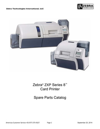 Americas Customer Service +01 877-275-9327 Page 1 September 25, 2014
Zebra®
ZXP Series 8™
Card Printer
Spare Parts Catalog
 
