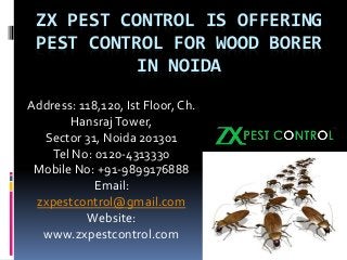 ZX PEST CONTROL IS OFFERING
PEST CONTROL FOR WOOD BORER
IN NOIDA
Address: 118,120, Ist Floor, Ch.
HansrajTower,
Sector 31, Noida 201301
Tel No: 0120-4313330
Mobile No: +91-9899176888
Email:
zxpestcontrol@gmail.com
Website:
www.zxpestcontrol.com
 