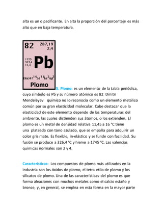 alta es un o pacificante. En alta la proporción del porcentaje es más
alto que en baja temperatura.
5. Plomo: es un elemento de la tabla periódica,
cuyo símbolo es Pb y su número atómico es 82 Dmitri
Mendeléyev químico no lo reconocía como un elemento metálico
común por su gran elasticidad molecular. Cabe destacar que la
elasticidad de este elemento depende de las temperaturas del
ambiente, las cuales distienden sus átomos, o los extienden. El
plomo es un metal de densidad relativa 11,45 a 16 °C tiene
una plateada con tono azulado, que se empaña para adquirir un
color gris mate. Es flexible, in-elástico y se funde con facilidad. Su
fusión se produce a 326,4 °C y hierve a 1745 °C. Las valencias
químicas normales son 2 y 4.
Características: Los compuestos de plomo más utilizados en la
industria son los óxidos de plomo, el tetra etilo de plomo y los
silicatos de plomo. Una de las características del plomo es que
forma aleaciones con muchos metales como el calcio estaño y
bronce, y, en general, se emplea en esta forma en la mayor parte
 