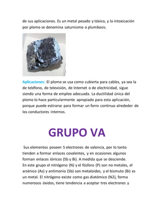 de sus aplicaciones. Es un metal pesado y tóxico, y la intoxicación
por plomo se denomina saturnismo o plumbosis.
Aplicaciones: El plomo se usa como cubierta para cables, ya sea la
de teléfono, de televisión, de Internet o de electricidad, sigue
siendo una forma de empleo adecuada. La ductilidad única del
plomo lo hace particularmente apropiado para esta aplicación,
porque puede estirarse para formar un forro continuo alrededor de
los conductores internos.
GRUPO VA
Sus elementos poseen 5 electrones de valencia, por lo tanto
tienden a formar enlaces covalentes, y en ocasiones algunos
forman enlaces iónicos (Sb y Bi). A medida que se desciende.
En este grupo el nitrógeno (N) y el fósforo (P) son no metales, el
arsénico (As) y antimonio (Sb) son metaloides, y el bismuto (Bi) es
un metal. El nitrógeno existe como gas diatómico (N2), forma
numerosos óxidos, tiene tendencia a aceptar tres electrones y
 
