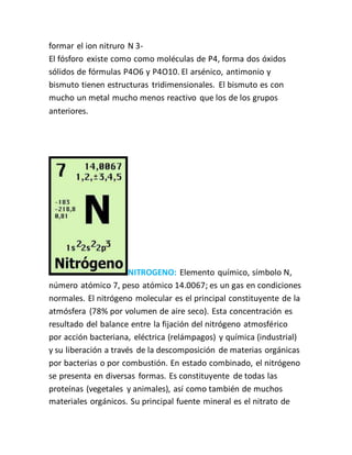 formar el ion nitruro N 3-
El fósforo existe como como moléculas de P4, forma dos óxidos
sólidos de fórmulas P4O6 y P4O10. El arsénico, antimonio y
bismuto tienen estructuras tridimensionales. El bismuto es con
mucho un metal mucho menos reactivo que los de los grupos
anteriores.
NITROGENO: Elemento químico, símbolo N,
número atómico 7, peso atómico 14.0067; es un gas en condiciones
normales. El nitrógeno molecular es el principal constituyente de la
atmósfera (78% por volumen de aire seco). Esta concentración es
resultado del balance entre la fijación del nitrógeno atmosférico
por acción bacteriana, eléctrica (relámpagos) y química (industrial)
y su liberación a través de la descomposición de materias orgánicas
por bacterias o por combustión. En estado combinado, el nitrógeno
se presenta en diversas formas. Es constituyente de todas las
proteínas (vegetales y animales), así como también de muchos
materiales orgánicos. Su principal fuente mineral es el nitrato de
 