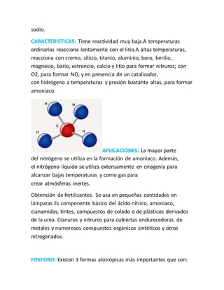 sodio.
CARACTERISTICAS: Tiene reactividad muy baja.A temperaturas
ordinarias reacciona lentamente con el litio.A altas temperaturas,
reacciona con cromo, silicio, titanio, aluminio, boro, berilio,
magnesio, bario, estroncio, calcio y litio para formar nitruros; con
O2, para formar NO, y en presencia de un catalizador,
con hidrógeno a temperaturas y presión bastante altas, para formar
amoniaco.
APLICACIONES: La mayor parte
del nitrógeno se utiliza en la formación de amoniaco. Además,
el nitrógeno líquido se utiliza extensamente en criogenia para
alcanzar bajas temperaturas y como gas para
crear atmósferas inertes.
Obtención de fertilizantes. Se usa en pequeñas cantidades en
lámparas Es componente básico del ácido nítrico, amoniaco,
cianamidas, tintes, compuestos de colado o de plásticos derivados
de la urea. Cianuros y nitruros para cubiertas endurecedoras de
metales y numerosos compuestos orgánicos sintéticos y otros
nitrogenados.
FOSFORO: Existen 3 formas alotrópicas más importantes que son:
 