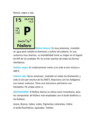 blanco, negro y rojo.
Fósforo blanco: Es muy venenoso, insoluble
en agua pero soluble en benceno y sulfuro de carbono. Es una
sustancia muy reactiva, su inestabilidad tiene su origen en el ángulo
de 60º de las unidades P4. Es la más reactiva de todas las formas
alotrópicas.
Fósforo negro: Es cinéticamente inerte y no arde al aire incluso a
400°C.
Fósforo rojo: No es venenoso, insoluble en todos los disolventes y
arde al aire por encima de los 400°C. Reacciona con los halógenos
con menor violencia. Tiene una estructura polimérica con
tetraedros P4 unidos entre sí.
APLICACIONES: El fósforo blanco se utiliza como incendiario, pero
los compuestos de fósforo más empleados son el ácido fosfórico y
los fosfatos.
Acero, Bronce, Cobre, Latón, Pigmentos colorantes, Vidrio
al ácido fluorhídrico; opacador, Textiles.
 
