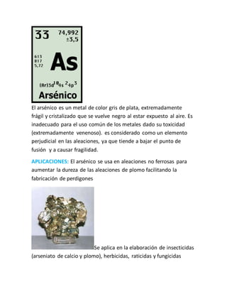 El arsénico es un metal de color gris de plata, extremadamente
frágil y cristalizado que se vuelve negro al estar expuesto al aire. Es
inadecuado para el uso común de los metales dado su toxicidad
(extremadamente venenoso). es considerado como un elemento
perjudicial en las aleaciones, ya que tiende a bajar el punto de
fusión y a causar fragilidad.
APLICACIONES: El arsénico se usa en aleaciones no ferrosas para
aumentar la dureza de las aleaciones de plomo facilitando la
fabricación de perdigones
Se aplica en la elaboración de insecticidas
(arseniato de calcio y plomo), herbicidas, raticidas y fungicidas
 