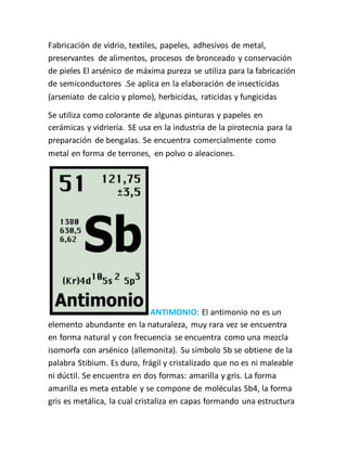 Fabricación de vidrio, textiles, papeles, adhesivos de metal,
preservantes de alimentos, procesos de bronceado y conservación
de pieles El arsénico de máxima pureza se utiliza para la fabricación
de semiconductores .Se aplica en la elaboración de insecticidas
(arseniato de calcio y plomo), herbicidas, raticidas y fungicidas
Se utiliza como colorante de algunas pinturas y papeles en
cerámicas y vidriería. SE usa en la industria de la pirotecnia para la
preparación de bengalas. Se encuentra comercialmente como
metal en forma de terrones, en polvo o aleaciones.
ANTIMONIO: El antimonio no es un
elemento abundante en la naturaleza, muy rara vez se encuentra
en forma natural y con frecuencia se encuentra como una mezcla
isomorfa con arsénico (allemonita). Su símbolo Sb se obtiene de la
palabra Stibium. Es duro, frágil y cristalizado que no es ni maleable
ni dúctil. Se encuentra en dos formas: amarilla y gris. La forma
amarilla es meta estable y se compone de moléculas Sb4, la forma
gris es metálica, la cual cristaliza en capas formando una estructura
 