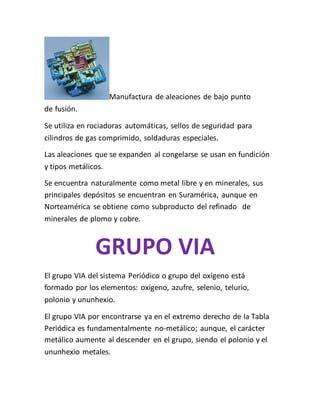 Manufactura de aleaciones de bajo punto
de fusión.
Se utiliza en rociadoras automáticas, sellos de seguridad para
cilindros de gas comprimido, soldaduras especiales.
Las aleaciones que se expanden al congelarse se usan en fundición
y tipos metálicos.
Se encuentra naturalmente como metal libre y en minerales, sus
principales depósitos se encuentran en Suramérica, aunque en
Norteamérica se obtiene como subproducto del refinado de
minerales de plomo y cobre.
GRUPO VIA
El grupo VIA del sistema Periódico o grupo del oxígeno está
formado por los elementos: oxígeno, azufre, selenio, telurio,
polonio y ununhexio.
El grupo VIA por encontrarse ya en el extremo derecho de la Tabla
Periódica es fundamentalmente no-metálico; aunque, el carácter
metálico aumente al descender en el grupo, siendo el polonio y el
ununhexio metales.
 