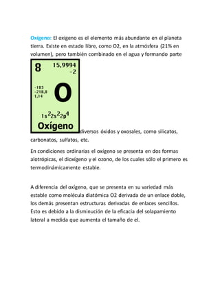 Oxígeno: El oxígeno es el elemento más abundante en el planeta
tierra. Existe en estado libre, como O2, en la atmósfera (21% en
volumen), pero también combinado en el agua y formando parte
diversos óxidos y oxosales, como silicatos,
carbonatos, sulfatos, etc.
En condiciones ordinarias el oxígeno se presenta en dos formas
alotrópicas, el dioxígeno y el ozono, de los cuales sólo el primero es
termodinámicamente estable.
A diferencia del oxígeno, que se presenta en su variedad más
estable como molécula diatómica O2 derivada de un enlace doble,
los demás presentan estructuras derivadas de enlaces sencillos.
Esto es debido a la disminución de la eficacia del solapamiento
lateral a medida que aumenta el tamaño de el.
 