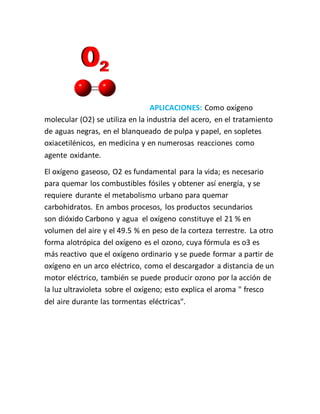 APLICACIONES: Como oxígeno
molecular (O2) se utiliza en la industria del acero, en el tratamiento
de aguas negras, en el blanqueado de pulpa y papel, en sopletes
oxiacetilénicos, en medicina y en numerosas reacciones como
agente oxidante.
El oxígeno gaseoso, O2 es fundamental para la vida; es necesario
para quemar los combustibles fósiles y obtener así energía, y se
requiere durante el metabolismo urbano para quemar
carbohidratos. En ambos procesos, los productos secundarios
son dióxido Carbono y agua el oxígeno constituye el 21 % en
volumen del aire y el 49.5 % en peso de la corteza terrestre. La otro
forma alotrópica del oxígeno es el ozono, cuya fórmula es o3 es
más reactivo que el oxígeno ordinario y se puede formar a partir de
oxígeno en un arco eléctrico, como el descargador a distancia de un
motor eléctrico, también se puede producir ozono por la acción de
la luz ultravioleta sobre el oxígeno; esto explica el aroma " fresco
del aire durante las tormentas eléctricas".
 