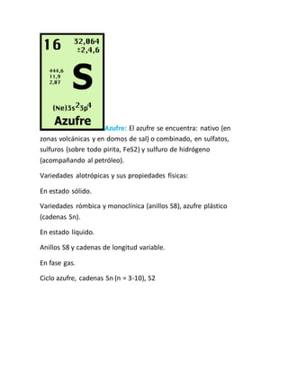 Azufre: El azufre se encuentra: nativo (en
zonas volcánicas y en domos de sal) o combinado, en sulfatos,
sulfuros (sobre todo pirita, FeS2) y sulfuro de hidrógeno
(acompañando al petróleo).
Variedades alotrópicas y sus propiedades físicas:
En estado sólido.
Variedades rómbica y monoclínica (anillos S8), azufre plástico
(cadenas Sn).
En estado líquido.
Anillos S8 y cadenas de longitud variable.
En fase gas.
Ciclo azufre, cadenas Sn (n = 3-10), S2
 