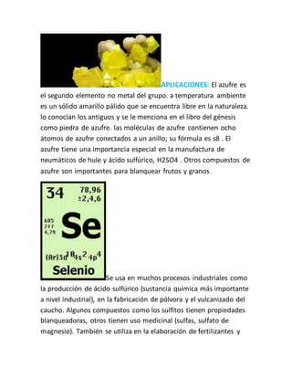 APLICACIONES: El azufre es
el segundo elemento no metal del grupo. a temperatura ambiente
es un sólido amarillo pálido que se encuentra libre en la naturaleza.
lo conocían los antiguos y se le menciona en el libro del génesis
como piedra de azufre. las moléculas de azufre contienen ocho
átomos de azufre conectados a un anillo; su fórmula es s8 . El
azufre tiene una importancia especial en la manufactura de
neumáticos de hule y ácido sulfúrico, H2SO4 . Otros compuestos de
azufre son importantes para blanquear frutos y granos
Se usa en muchos procesos industriales como
la producción de ácido sulfúrico (sustancia química más importante
a nivel industrial), en la fabricación de pólvora y el vulcanizado del
caucho. Algunos compuestos como los sulfitos tienen propiedades
blanqueadoras, otros tienen uso medicinal (sulfas, sulfato de
magnesio). También se utiliza en la elaboración de fertilizantes y
 