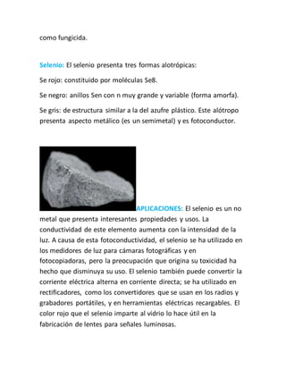como fungicida.
Selenio: El selenio presenta tres formas alotrópicas:
Se rojo: constituido por moléculas Se8.
Se negro: anillos Sen con n muy grande y variable (forma amorfa).
Se gris: de estructura similar a la del azufre plástico. Este alótropo
presenta aspecto metálico (es un semimetal) y es fotoconductor.
APLICACIONES: El selenio es un no
metal que presenta interesantes propiedades y usos. La
conductividad de este elemento aumenta con la intensidad de la
luz. A causa de esta fotoconductividad, el selenio se ha utilizado en
los medidores de luz para cámaras fotográficas y en
fotocopiadoras, pero la preocupación que origina su toxicidad ha
hecho que disminuya su uso. El selenio también puede convertir la
corriente eléctrica alterna en corriente directa; se ha utilizado en
rectificadores, como los convertidores que se usan en los radios y
grabadores portátiles, y en herramientas eléctricas recargables. El
color rojo que el selenio imparte al vidrio lo hace útil en la
fabricación de lentes para señales luminosas.
 