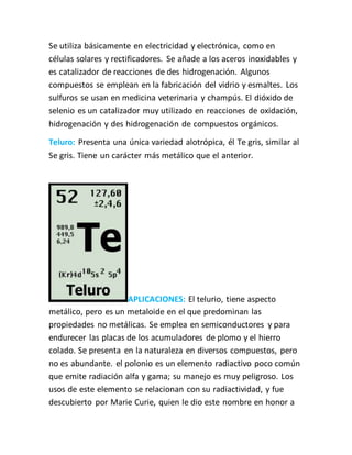 Se utiliza básicamente en electricidad y electrónica, como en
células solares y rectificadores. Se añade a los aceros inoxidables y
es catalizador de reacciones de des hidrogenación. Algunos
compuestos se emplean en la fabricación del vidrio y esmaltes. Los
sulfuros se usan en medicina veterinaria y champús. El dióxido de
selenio es un catalizador muy utilizado en reacciones de oxidación,
hidrogenación y des hidrogenación de compuestos orgánicos.
Teluro: Presenta una única variedad alotrópica, él Te gris, similar al
Se gris. Tiene un carácter más metálico que el anterior.
APLICACIONES: El telurio, tiene aspecto
metálico, pero es un metaloide en el que predominan las
propiedades no metálicas. Se emplea en semiconductores y para
endurecer las placas de los acumuladores de plomo y el hierro
colado. Se presenta en la naturaleza en diversos compuestos, pero
no es abundante. el polonio es un elemento radiactivo poco común
que emite radiación alfa y gama; su manejo es muy peligroso. Los
usos de este elemento se relacionan con su radiactividad, y fue
descubierto por Marie Curie, quien le dio este nombre en honor a
 