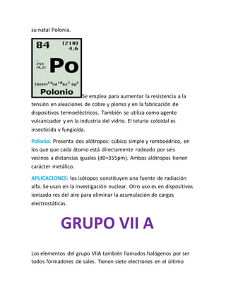su natal Polonia.
Se emplea para aumentar la resistencia a la
tensión en aleaciones de cobre y plomo y en la fabricación de
dispositivos termoeléctricos. También se utiliza como agente
vulcanizador y en la industria del vidrio. El telurio coloidal es
insecticida y fungicida.
Polonio: Presenta dos alótropos: cúbico simple y romboédrico, en
los que que cada átomo está directamente rodeado por seis
vecinos a distancias iguales (d0=355pm). Ambos alótropos tienen
carácter metálico.
APLICACIONES: los isótopos constituyen una fuente de radiación
alfa. Se usan en la investigación nuclear. Otro uso es en dispositivos
ionizado res del aire para eliminar la acumulación de cargas
electrostáticas.
GRUPO VII A
Los elementos del grupo VIIA también llamados halógenos por ser
todos formadores de sales. Tienen siete electrones en el último
 