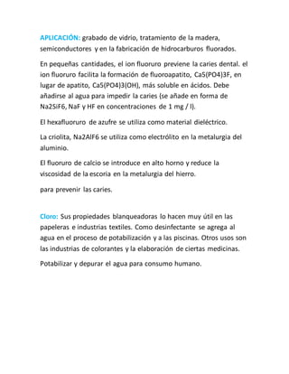 APLICACIÓN: grabado de vidrio, tratamiento de la madera,
semiconductores y en la fabricación de hidrocarburos fluorados.
En pequeñas cantidades, el ion fluoruro previene la caries dental. el
ion fluoruro facilita la formación de fluoroapatito, Ca5(PO4)3F, en
lugar de apatito, Ca5(PO4)3(OH), más soluble en ácidos. Debe
añadirse al agua para impedir la caries (se añade en forma de
Na2SiF6, NaF y HF en concentraciones de 1 mg / l).
El hexafluoruro de azufre se utiliza como material dieléctrico.
La criolita, Na2AlF6 se utiliza como electrólito en la metalurgia del
aluminio.
El fluoruro de calcio se introduce en alto horno y reduce la
viscosidad de la escoria en la metalurgia del hierro.
para prevenir las caries.
Cloro: Sus propiedades blanqueadoras lo hacen muy útil en las
papeleras e industrias textiles. Como desinfectante se agrega al
agua en el proceso de potabilización y a las piscinas. Otros usos son
las industrias de colorantes y la elaboración de ciertas medicinas.
Potabilizar y depurar el agua para consumo humano.
 
