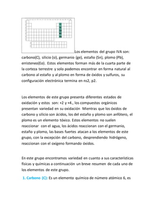 Los elementos del grupo IVA son:
carbono(C), silicio (si), germanio (ge), estaño (Sn), plomo (Pb),
erristeneo(Eo). Estos elementos forman más de la cuarta parte de
la corteza terrestre y solo podemos encontrar en forma natural al
carbono al estaño y al plomo en forma de óxidos y sulfuros, su
configuración electrónica termina en ns2, p2.
Los elementos de este grupo presenta diferentes estados de
oxidación y estos son: +2 y +4., los compuestos orgánicos
presentan variedad en su oxidación Mientras que los óxidos de
carbono y silicio son ácidos, los del estaño y plomo son anfótero, el
plomo es un elemento tóxico. Estos elementos no suelen
reaccionar con el agua, los ácidos reaccionan con el germanio,
estaño y plomo, las bases fuertes atacan a los elementos de este
grupo, con la excepción del carbono, desprendiendo hidrógeno,
reaccionan con el oxígeno formando óxidos.
En este grupo encontramos variedad en cuanto a sus características
físicas y químicas a continuación un breve resumen de cada uno de
los elementos de este grupo.
1. Carbono (C): Es un elemento químico de número atómico 6, es
 